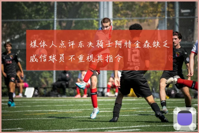 媒体人点评东决骑士阿特金森缺乏威信球员不重视其指令
