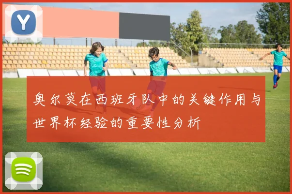 奥尔莫在西班牙队中的关键作用与世界杯经验的重要性分析