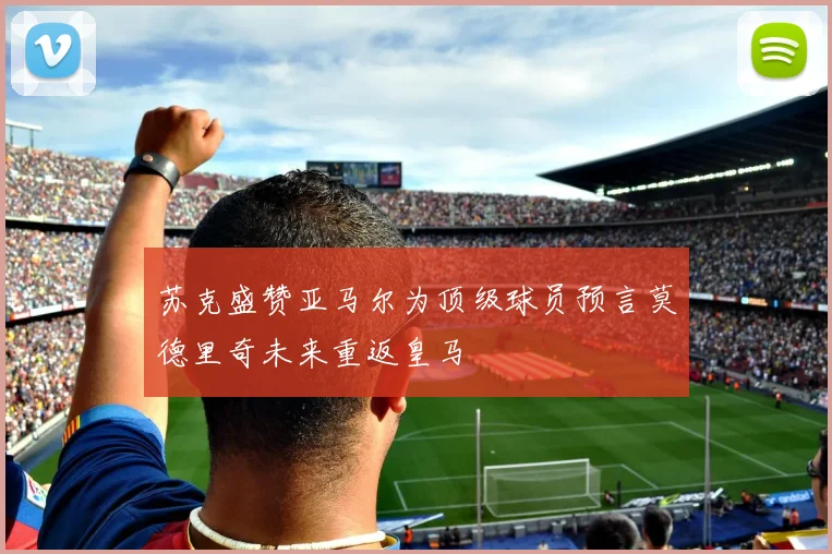 苏克盛赞亚马尔为顶级球员预言莫德里奇未来重返皇马