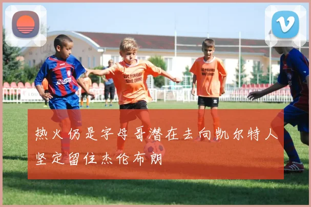 热火仍是字母哥潜在去向凯尔特人坚定留住杰伦布朗