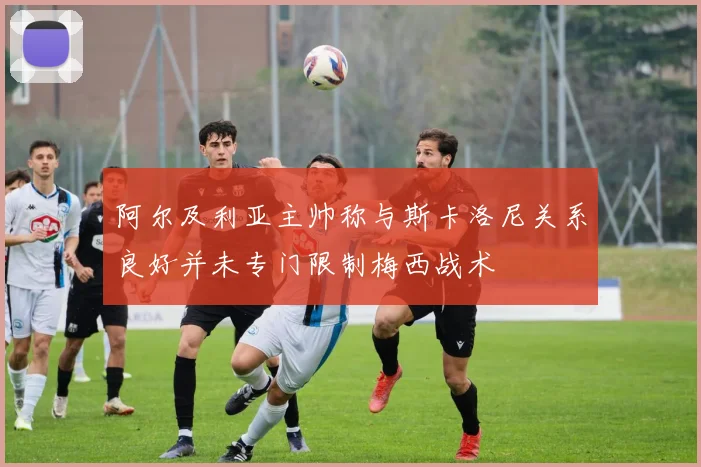 阿尔及利亚主帅称与斯卡洛尼关系良好并未专门限制梅西战术