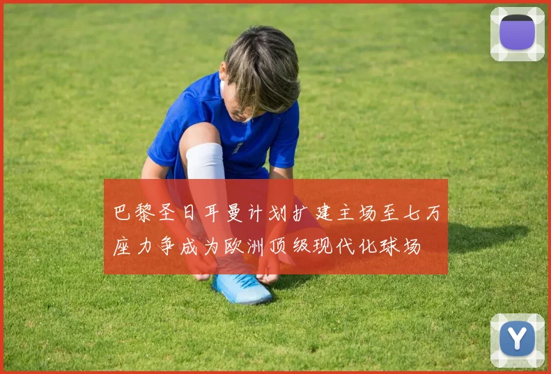 巴黎圣日耳曼计划扩建主场至七万座力争成为欧洲顶级现代化球场