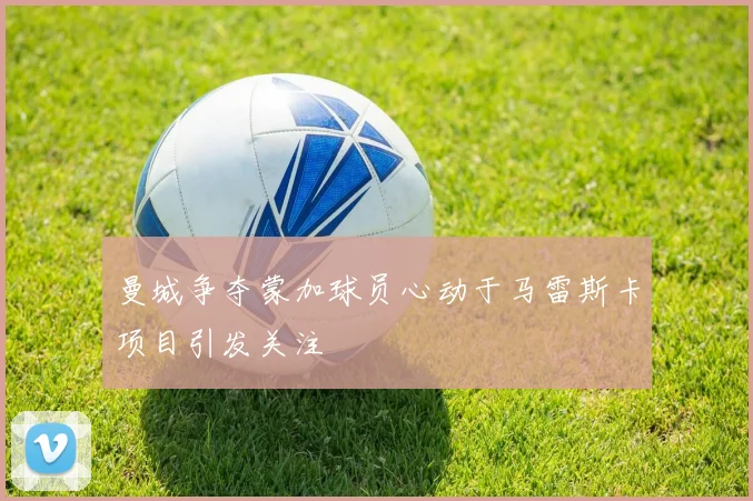 曼城争夺蒙加球员心动于马雷斯卡项目引发关注