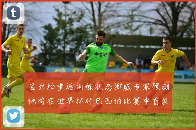 吕尔松重返训练状态挪威专家预测他将在世界杯对巴西的比赛中首发出战