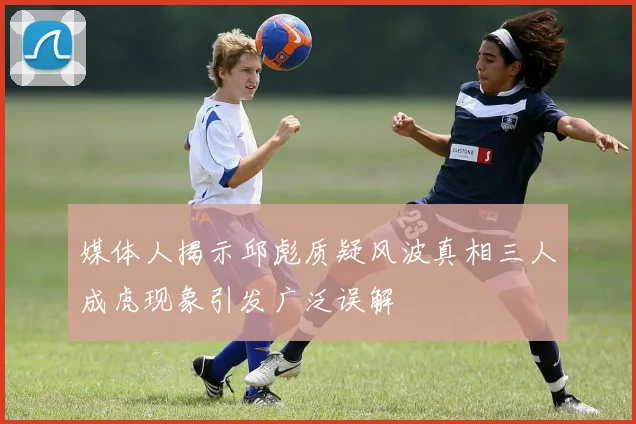 媒体人揭示邱彪质疑风波真相三人成虎现象引发广泛误解