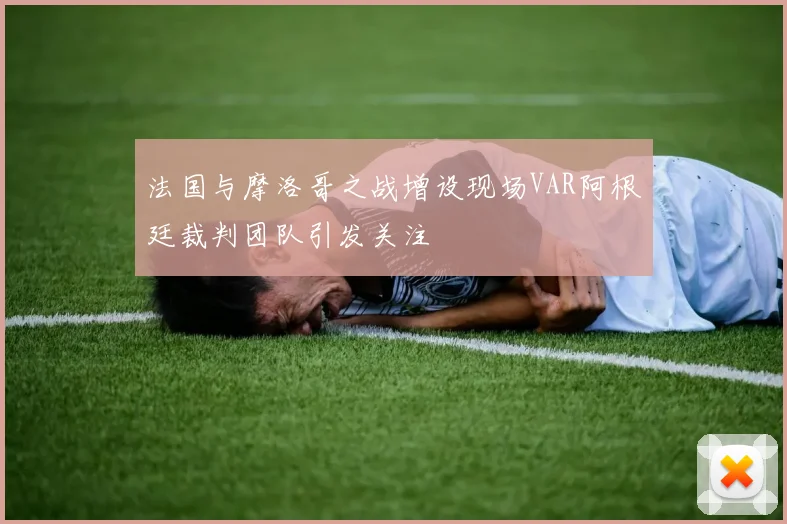 法国与摩洛哥之战增设现场VAR阿根廷裁判团队引发关注