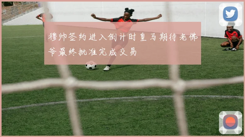 穆帅签约进入倒计时皇马期待老佛爷最终批准完成交易