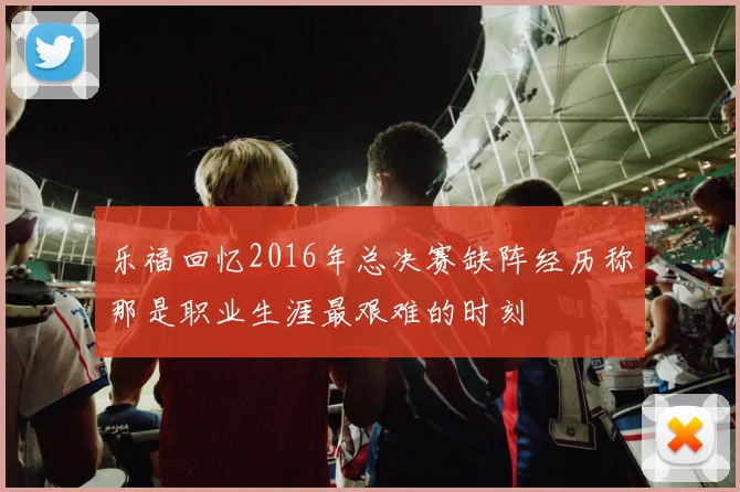乐福回忆2016年总决赛缺阵经历称那是职业生涯最艰难的时刻
