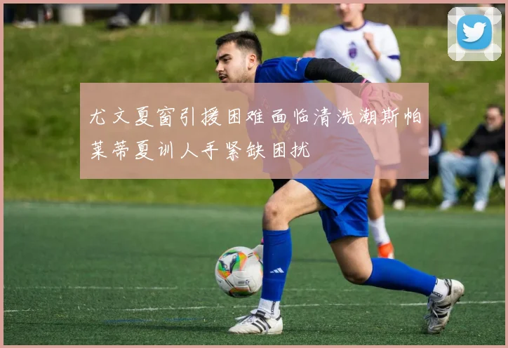 尤文夏窗引援困难面临清洗潮斯帕莱蒂夏训人手紧缺困扰