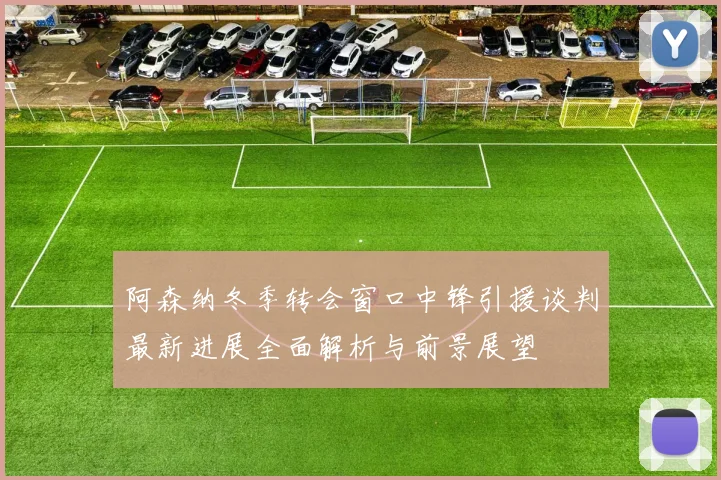 阿森纳冬季转会窗口中锋引援谈判最新进展全面解析与前景展望