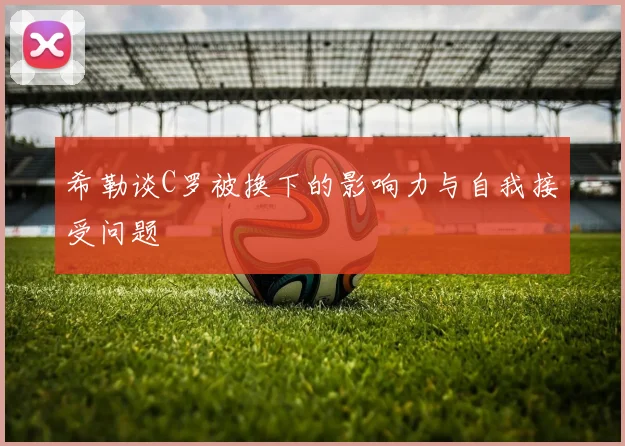 希勒谈C罗被换下的影响力与自我接受问题