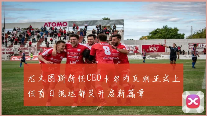尤文图斯新任CEO卡尔内瓦利正式上任首日抵达都灵开启新篇章