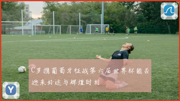C罗携葡萄牙征战第六届世界杯能否迎来好运与辉煌时刻